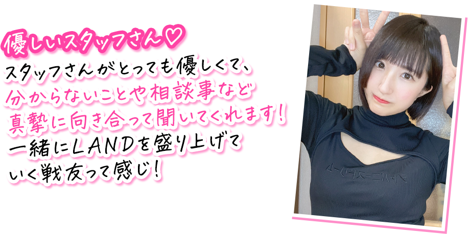 天宮みすずさんのコメント：優しいスタッフさん♡ スタッフさんがとっても優しくて、分からないことや相談事など真摯に向き合って聞いてくれます！ 一緒にLANDを盛り上げていく戦友って感じ！