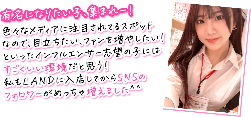 下平玲夏さんのコメント：有名になりたい子、集まれー！ 色々なメディアに注目されてるスポットなので、目立ちたい、ファンを増やしたい！といったインフルエンサー志望の子にはすごくいい環境だと思う！ 私もLANDに入店してからSNSのフォロワーがめっちゃ増えました^^
